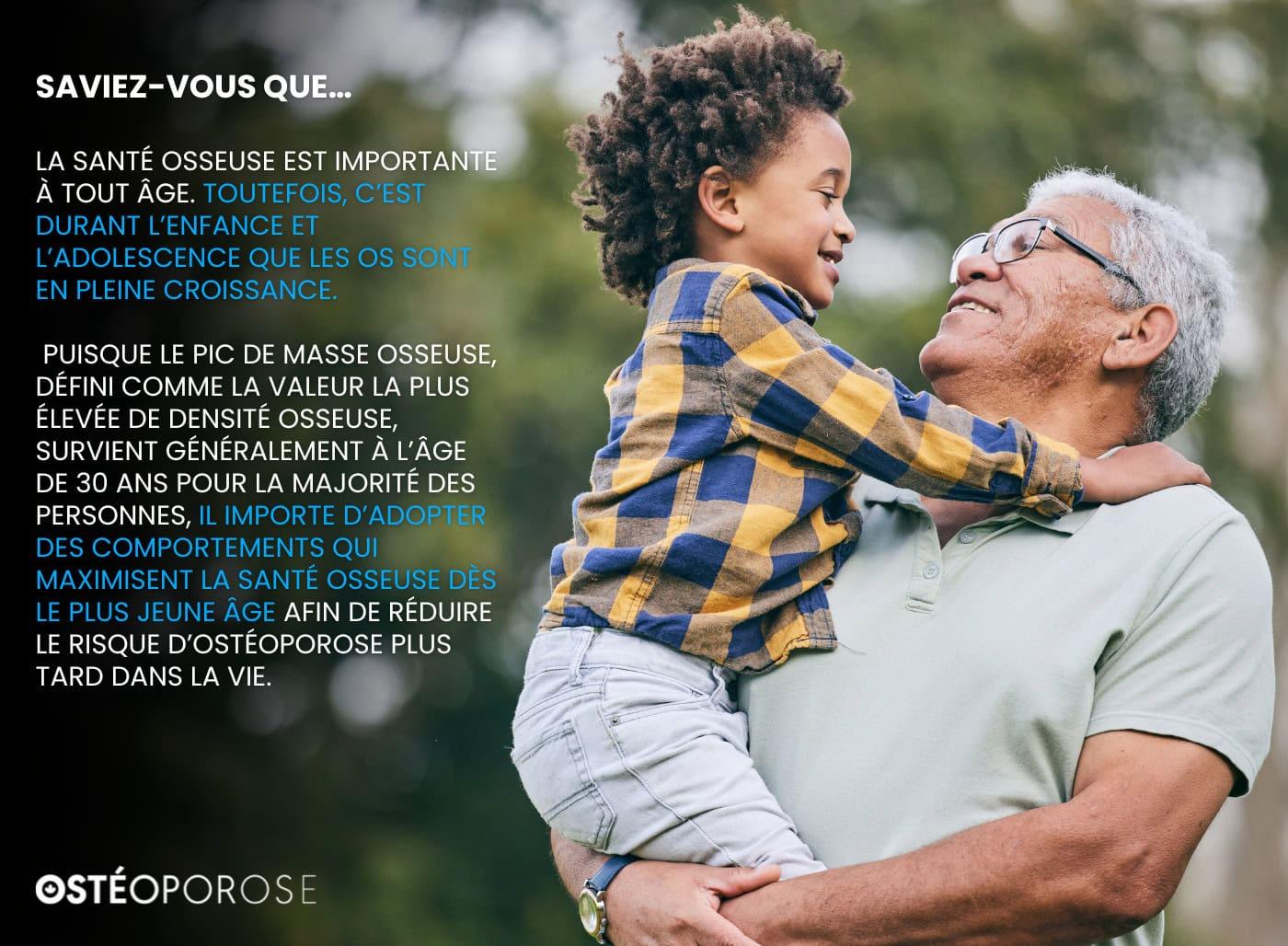 La santé osseuse est importante à tout âge. Toutefois, c’est durant l’enfance et l’adolescence que les os sont en pleine croissance.
Puisque le pic de masse osseuse, défini comme la valeur la plus élevée de densité osseuse, survient généralement à l’âge de 30 ans pour la majorité des personnes, il importe d’adopter des comportements qui maximisent la santé osseuse dès le plus jeune âge afin de réduire le risque d’ostéoporose plus tard dans la vie.